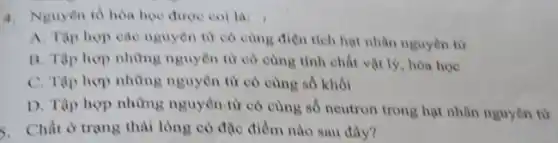 4. Nguyên tố hòa học được coi là:
A. Tập hợp cao nguyên tử có cùng điện tích hạt nhân nguyên từ
B. Tập hợp những nguyên từ có cùng tính chất vật lý , hóa học
C. Tập hợp những nguyên từ có cùng số khối
D. Tập hợp những nguyên tử có cùng số neutron trong hạt nhân nguyên từ
5. Chất ở trạng thải lòng có đặc điểm nào sau đây?