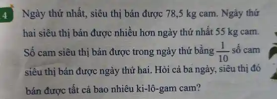 4 Ngày thứ nhất, siêu thị bán được 78,5 kg cam . Ngày thứ
hai siêu thi bán được nhiêu hơn ngày thứ nhất 55 kg cam.
Số cam siêu thị bán được trong ngày thứ bǎng (1)/(10) số cam
siêu thị bán được ngày thứ hai. Hỏi cả ba ngày, siêu thi đó
bán được tất cả bao nhiêu ki-lô-gam cam?