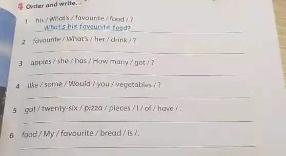 4. Order and write.
I his/What's /favourite / food 1?
__
2 favourite / What's / her /drink ?
__
3 apples/she/has / How many / got /?
__
4 like/some/Would / you / vegetables/?
__
5 got / twenty-six / pizza / pieces /1/ of/have/.
__
6 food/My / favourite / bread/is/.
__