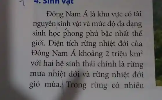 4. Sinh vật
Đông Nam Á là khu vực có tài
nguyên|sinh vật và mức độ đa dạng
sinh học phong phú bậc nhất thế
giới. Diện tích rừng nhiệt đới của
Đông Nam Á khoảng 2trihat (e)ukm^2
với hai hệ sinh thái chính là rừng
mưa nhiệt đới và rừng nhiệt đới
gió mùa. Trong rừng có nhiều