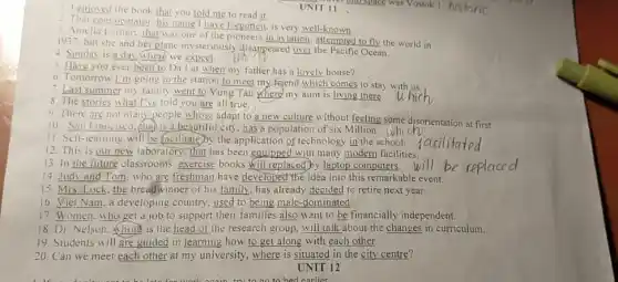 4. Sunday is a day where we expect.
1 enjoyed the book that you told me to read it.
UNIT 11
i
2. That commentator. his name I have forgotten.is very well-known.
A. Amelia Larhar. that was one of the pioneers in aviation attempted to fly the world in
1937. but she and her plane mysteriously disappeared over Ocean.
5. Have you ever been to Da Lat when my father has a lovely house?
7. Last summer my family went to Vung Tau where my aunt is living there.
6. Tomorrow I'm going to the station to meet my friend which comes to stay with,us.
8. The stories what I've told you are all true.
10. Sun Francisco. (ha)is a beautiful city has a population of six Millions
9. There are not many people whose adapt to a new culture without feeling some disorientation at first.
11. Self-learning will be facilitate by the application of technology in the school.
12. This
13. In the future classrooms, exercise books Will replaced by laptop computers.
14 __ who are freshman have developed the idea into this remarkable event.
15 __ the breadwinner of his family , has already decided to retire next year.
16 __ a developing country, used to being male-dominated.
17. Women.who get a job to support their families also want to be financially independent.
18. Dr. Nelson. Whom is the head of the research group, will talk about the changes in curriculum.
19. Students will are guided in learning how to get along with each other.
20. Can we meet each other at my university, where is situated in the city centre?
UNIT 12