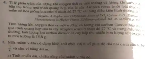 4. Tỉ lệ phần trǎm của lượng khí oxygen thải ra môi trường và lượng khí earbon ill...
hấp thụ trong quá trình quang hợp của lá cây Atriplex rosea (một loài thực ....
mềm có hoa giống hoa cúc) ở nhiệt đô 27^circ C và trong điều kiện bình thường la :
(Nguồn: A.Kaplan and O.Bjokman, Ratio of CO_(2) Uptake to O_(2) Bvoluti :
Photosynthesis in Higher Plants, Z.Pflantenphysiol Bd. 96. S(1980), p.
Tính lượng khí oxygen thải ra môi trường và lượng khí carbon dioxide hấp thu :
quá trình quang hợp của lá cây Atriplex rosea ở nhiệt độ 27^circ C và trong
thường, biết lượng khí carbon dioxide lá cây hấp thụ nhiều hơn lượng khFoxygen :
ra môi trường là 15,8 g.
5. Một mảnh vườn có dạng hình chữ nhật vôi tỉ số giữa độ dài hai cạnh của nó hi-
(3)/(5) và chu vi bằng 48 m.