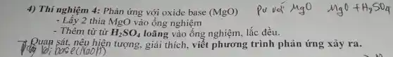 4) Thí nghiệm 4:Phản ứng với oxide base (MgO)
- Lấy 2 thìa MgO vào ống nghiệm
- Thêm từ từ H_(2)SO_(4) loãng vào ống nghiệm, lắc đều.
Ruan sát, nêu hiện tượng, giải thích, viế t phương trình phản ứng xảy ra.