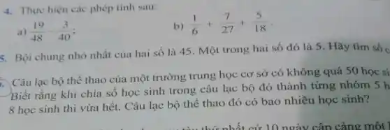 4. Thực hiện các phép tính sau:
b) (1)/(6)+(7)/(27)+(5)/(18)
) (19)/(48)-(3)/(40)
5. Bội chung nhỏ nhất của hai số là 45 Một trong hai số đó là 5 . Hãy tìm số c
Câu lạc bộ thể thao của một trường trung học cơ sở có không quá 50 học si
Biết rằng khi chia số học sinh trong câu lạc bộ đó thành từng nhóm 5 h
8 học sinh thì vừa hết. Câu lạc bộ thể thao đó có bao nhiêu học sinh?