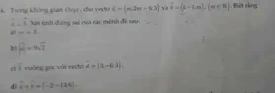 4. Trong không gian Oryz, cho vecto overrightarrow (a)=(m;2m-6;3) và overrightarrow (b)=(1;-1;m),(min R) . Biết rằng
overrightarrow (a)bot overrightarrow (b) Xét tỉnh đúng sai của các mệnh đề sau:
a) m=3
b) vert overrightarrow (a)vert =9sqrt (2)
c) overrightarrow (b) vuông góc với vectơ
overrightarrow (d)=(3;-6;3)
d) overrightarrow (a)+overrightarrow (b)=(-2;-13;6)