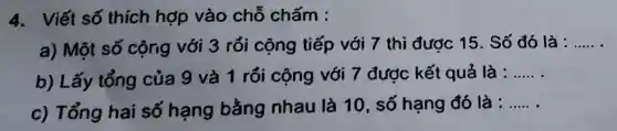 4. Viết số thích hợp vào chỗ chấm :
a) Một số cộng với 3 rổi cộng tiếp với 7 thì đươc 15. Số đó là : __
b) Lấy tổng của 9 và 1 rồi cộng với 7 được kết quả là :
__
c) Tổng hai số hạng bằng nhau là 10, số hạng đó là :
__