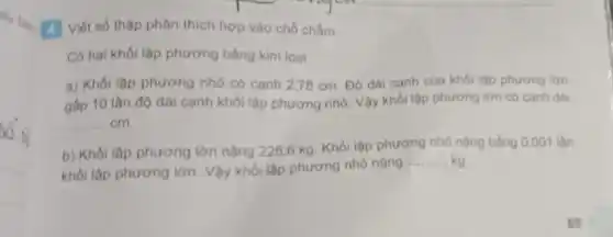 4 Viết số thập phân thích hợp vào chỗ chắm.
Có hai khói lập phương bằng kim loại.
a) Khối lập phương nhỏ có canh 278 cm. Độ dài cạnh của khói lập phương lớn
gấp 10 lần độ dài cạnh khối lập phương nhỏ. Vậy khối lập phương lớn có cạnh dài
__ cm.
b) Khối lập phương lớn nặng 225,6 kg. Khối lập phương nhỏ nặng bằng 0 .001 lần
khối lập phương lớn Vậy khối lập phương nhỏ nặng
__ kg