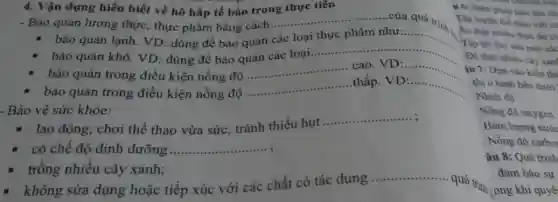 4. Vận dụng hiểu biết về hô hấp tế bảo trong thực tiền
......của quá trình
- Bảo quản lương thực thực phẩm bằng cách...
__
- bảo quản lạnh. VD dùng để bảo quản
các loại
__
bảo quản khô. VD : dùng đề bảo quản các loại
__ .
bảo quản trong điều kiện nồng độ VD:
__
bảo quản trong điều kiện nồng độ
__
.thấp __
Bảo vệ sức khỏe:
- lao động, chơi thể thao vừa sức, tránh thiếu hụt
__
có chế độ dinh dưỡng
__
trồng nhiều cây xanh;
__ quá trình:
không sửa dụng hoặc tiếp xúc với các chất có tác dụng ....
u 6: Biện pháp nào sau đây
Tập luyện
Ăn thật nhiều thức ǎn ck
Tập hit thứ sâu một các
Nhiệt độ.
Nồng độ oxygen.
Hàm lượng nước
. Nồng độ carbot
âu 8: Quá trình
đảm bảo sự