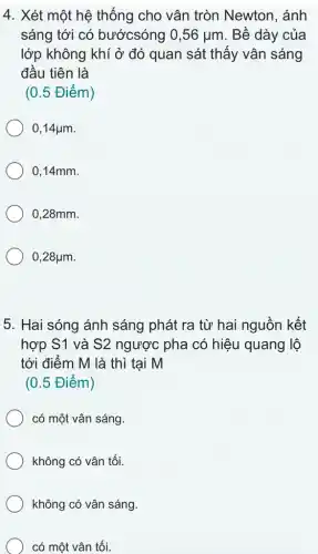 4. Xét một hệ thống cho vân tròn Newton, ánh
sáng tới có bướcsóng 0,56mu m . Bề dày của
lớp không khí ở đó quan sát thấy vân sáng
đầu tiên là
(0.5 Điểm)
0,14mu m
0,14mm.
0,28mm.
0,28mu m
5. Hai sóng ánh sáng phát ra từ hai nguồn kết
hợp S1 và S2 ngược pha có hiệu quang lộ
tới điểm M là thì tại M
(0.5 Điểm)
có một vân sáng.
không có vân tối.
không có vân sáng.
có một vân tối.