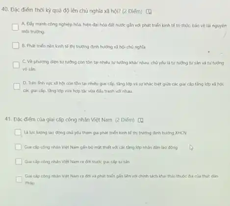40. Đặc điểm thời kỳ quá độ lên chủ nghĩa xã hội? (2 Điém) [4
A. Đấy mạnh công nghiệp hóa, hiện đại hóa đất nước gắn với phát triển kinh tế tri thức bảo vệ tài nguyên
moi truong.
B. Phát triến nèn kinh tế thị trường định hưởng xã hội chủ nghĩa
C. Về phuong dien tư tưởng còn tồn tại nhiều tư tưởng khác nhau. chủ yếu là tư tưởng tư sản và tư tưởng
vo sản.
D. Trên linh we xã hội còn tồn tại nhiều giai cấp.tǎng lớp và sự khác biệt giữa các giai cấp tǎng lớp xã hoi.
các giai cắp, tâng lớp vừa hợp tác vừa đấu tranh với nhau.
41. Độc điếm của giai cấp công nhân Việt Nam (2 Điểm)
La lue lulong lao động chủ yếu tham gia phát triển kinh tế thị trường định hudng XHCN
Giai cap cong nhin Việt Nam gắn bó mặt thiết với các tǎng lớp nhân dân lao động
Giai clp cong nhan Việt Nam ra đới trước giai cấp tư sản
Giai clp cong nhan Việt Nam ra đơ và phát triển gắn liền với chính sách khai thác thuộc đia của thuc dain
Pháp
