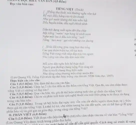 (4,0 điểm)
Doc vǎn bàn sau:
TIENG VIPT (Trich)
1. JTVeng tha thiết, nói thường nghe như hải
Kể mọi điều bằng riu rút dm thanh
Như giờ make không thể nào nằm bải
Dấu huyền trǎm, dầu ngủ chênh vẽnh
Dấu hỏi chưng suốt ngàn đời lina cháy
Một tiếng "runn" rop bóng là cành vươn
Nehe mallim o đầu mỗi tiếng "suối"
Tiếng heo may"got nhớ những con đường
( JTrdi đất rúng giàu sang bao thứ tiếng
Cao qui thàm trǎm
Tiếng Việt rung rình nhịp độp trải tìm người
Nhu tiếng sào như dày dàn màu nhỏ
Mỗi sónn dây nghe bốn bể thân thiết
Người qua đường chung nồng Viẹt ciong toi
Nhu vị muối chung lòng biển màn
Nhu dong sông thương mét chày muôn đòi
(Luru Quang Vu, néng Việt.trích tập thơ Máy trắng của đal tôi NXB Giáo dục, 2007)
Thực hiện các yêu cầu:
Câu 1 (0,5 diém)Xáo định thể thơ của vǎn bản
Câu 2 (1,0 điểm). Chép lại 2 câu tho diền tả độc điểm của tiếng Việt Qua đó, cm cảm nhận được
tiếng Việt có những về dep nào?
Câu 3 (0,5 điểm)Qua van ban, the già đã the hien những tinh cảm gì dành cho tiếng Việt?
Câu 4 (1,0 điểm). Chỉ ra và phản tích hiệu quả nghệ thuật của một biện pháp tu từ được sư dung
trong vǎn bản trên
Câu 5 (1,0 điểm)Trong xã hội hiện đại ngày nay vǎn còn rất nhiều người chưa thực sự y thức
được giá trị của tiếng Việt. Là thế hệ trẻ, chủ nhân tương lai của đất nước, cm có thể làm gì đề góp
phần bảo vệ và giữ gin sự giàu đẹp, trong sáng của tiếng Viẹi?
II. PHANVIET (60 điểm)
Câu 1 (2,0 điểm Viết đoạn vǎn (khoảng 400 chữ) nêu cảm nhận của em về vǎn bản "Tiếng Việt"
(Lưu Quang Vũ) được trích trong phần đọc hiểu
(1) được trich tron nghi luận về vấn đề cần giải quyết:Cách ửng xử trước kì vọng