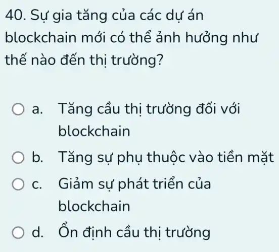 40. Sự gia t ǎng của các dư án
blockchain m ới có thể ảnh hưởng như
thế nà 0 đến thi trường?
a. Tǎng cầu thi trường đối với
blockchain
b. Tǎng sự phụ thuộ c vào ti ền mặt
c. Giảm sự phát t riên c ua
blockchain
d. Ôn định cầu thị trường