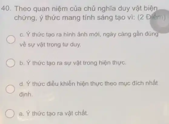 40. Theo quan niệm của chủ nghĩa duy vật biện
chứng, ý thức mang tính sáng tạo vì:(2 Điếm)
c. Ý thức tạo ra hình ảnh mới, ngày càng gần đúng
về sự vật trong tư duy.
b. Y thức tạo ra sự vật trong hiện thực.
d. Ý thức điều khiển hiện thực theo mục đích nhất
định.
a. Y thức tạo ra vật chất.