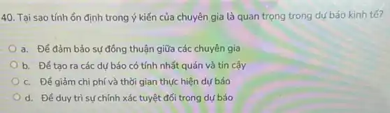 40. Tại sao tính ổn định trong ý kiến của chuyên gia là quan trọng trong dự báo kinh tế?
a. Để đảm bảo sự đồng thuận giữa các chuyên gia
b. Để tạo ra các dư báo có tính nhất quán và tin cậy
c. Để giảm chi phí và thời gian thực hiện dự báo
d. Để duy trì sự chính xác tuyệt đối trong dự báo