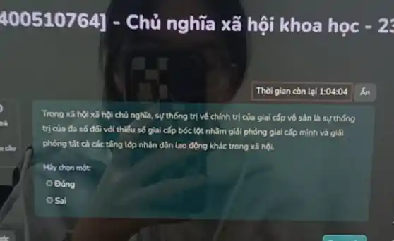 400510764]
1 - Chủ ng hữa xã hội khoa học
Thời gian còn lại 1:04:04
trả
Trong xã hội xã hội chủ nghĩa, sự thống trị về chính trị của giai cấp vô sản là sự thống
trị của đa số đối với thiếu số giai cấp bóc lột nhằm giải phóng giai cấp mình và giải
phóng tất cả các tầng lộp nhân dân lao động khác trong xã hội.
Hily chon một:
Đúng
Sai
cầu