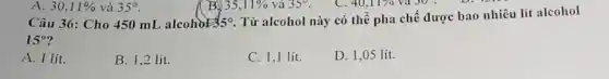 40,11%  và 30 .
Câu 36: Cho 450 mL alcohol 35^circ 
Từ alcohol này có thể pha chế được bao nhiêu lít alcohol
15^circ 
A. I lit.
B. 1.2 lit.
C. 1,1 lít.
D. 1,05 lít.
A. 30,11%  và 35^circ