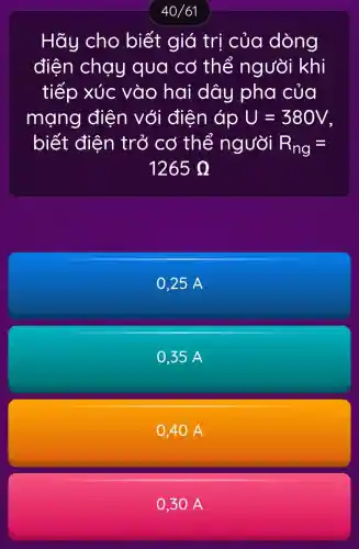 40/61
Hãy cho biết giá trị của dòng
điện chạy qua cơ thể người khí
tiếp xúc vào hai dây pha của
mạng điện với điện áp U=380V
biết điện trở cơ thể người R_(ng)=
1265Omega 
0,25 A
0,35 A
0.40 A
0.30 A