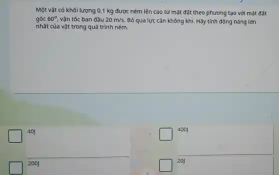 40]
Một vật có khối lượng 0,1 kg được ném lên cao từ mặt đất theo phương tạo với mặt đất
góc 60^circ  vận tốc ban đầu 20m/s. Bỏ qua lực cản không khí. Hãy tính động nǎng lớn
nhất của vật trong quá trình ném.
square 
400J
200J
square 
20J