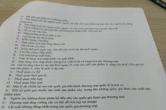 41. Bán phá giá quốc tế có thể bao gom:
Bán hàng hoá cho người nước ngoài với một mức giá thấp hơn giá tính cho người tiêu dùng trong nước
B. Bán hàng hoá cho người nước ngoài với một mức giá thấp hơn chỉ phi sản xuất
C. Thuế chống bán phá giá đối với hàng hoá nhập khẩu, bán phá giá
D. Tất cà các câu trên
42. Tǎng trường kinh tế diễn ra do:
A. Lực lượng lao động tǎng
B. Khối lượng vốn tǎng
C. Phát minh mới làm tǎng nǎng suất
D. Tất cà các câu trên
43. Trong thé giới ngày nay, hầu hết các nước áp đặt thuế quan:
A. Chi trên hàng nhập khẩu
B. Chi trên hàng xuất khẩu
C. Trên cà hàng hoá nhập khẩu và xuất khẩu
D. Trên hàng hoá nhập khẩu hàng hoá xuất khẩu và hàng hoá phi thương mại
44. Giả sử rằng Hoa kỳ áp đặt thuế quan 25 cent cho mỗi sản phẩm A cộng với thuế 12%  giá trị
của sản phẩm A . Đây là một ví dụ của:
A.Thuế quan cụ thể
B. Thuế quan theo giá trị
C. Thuế quan hỗn hợp
D. Thuế quan hiệu quả
45. Một lý do chính tại sao các quốc gia tiến hành thương mại quốc tế là bởi vì:
A.Một số quốc gia muốn sản xuất sản phẩm này , trong khi những quốc gia khác sản xuất sản
phẩm khác
B. Nguồn lực không được phân bổ đều cho các quốc gia tham gia thương mại
C. Thương mại tǎng cường các cơ hội để tích luỹ lợi nhuận
D.Lãi suất không đồng nhất trong các quốc gia thương mại