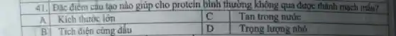 41. Đặc điểm cấu tạo nào giúp cho protein bình thường không qua được thành mạch máu?
Kích thước lớn
C
Tan trong nước
B Tích điện cùng dấu
D
Trọng lượng nhỏ