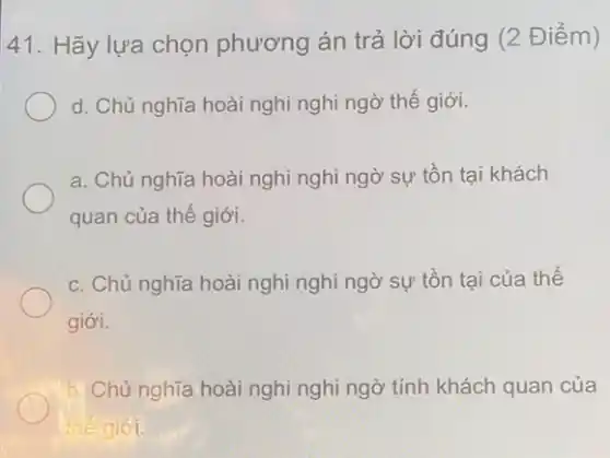 41. Hãy lựa chọn phương án trả lời đúng (2 Điểm)
d. Chủ nghĩa hoài nghi nghi ngờ thế giới.
a. Chủ nghĩa hoài nghỉ nghi ngờ sự tồn tại khách
quan của thế giới.
c. Chủ nghĩa hoài nghi nghi ngờ sự tồn tại của thế
giới.
b. Chủ nghĩa hoài nghi nghi ngờ tính khách quan của
thế giới.