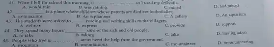 41. When I left for school this morning.it........ __ .. so I used my umbrella.
D. had rained
A. would rain
B. was raining
C. rained
42. __ is a place where children whose parents are died are looked after.
D. An aquarium
A. gymnasium
B. An orphanage
C. A gallery
43. The students were asked to __ reading and writing skills to the villagers.
A. deliver	B. express
C. provide
D. support
44. They spend many hours __ care of the sick and old people.
A. to take	B. taking
C. take
D. having taken
45. People who live in .... __ ... areas need the help from the government
D. mountaincering
B. mountainous
C. mountaineer