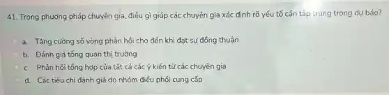 41. Trong phương pháp chuyên gia, điều gì giúp các chuyên gia xác định rõ yếu tố cần tập trung trong dự báo?
a. Tǎng cường số vòng phản hồi cho đến khi đạt sự đồng thuận
b. Đánh giá tổng quan thị trường
c. Phản hồi tổng hợp của tất cả các ý kiến từ các chuyên gia
d. Các tiêu chí đánh giá do nhóm điều phối cung cấp