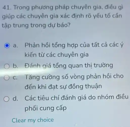 41. Trong phương pháp chuyên gia điều gì
giúp các chuyên gia xác định rõ yếu tố cần
tập trung trong dự báo?
C a. Phản hồi tổng hợp của t ất cả các ý
kiến từ các chuyên gia
b. Đánh giá tổng quan thị trường
c. Tǎng cường số vòng phản hồi cho
đến khi đa t sự đồn g thuận
d. Các ti êu chí đánh giá do nhóm điều
phối cung cấp