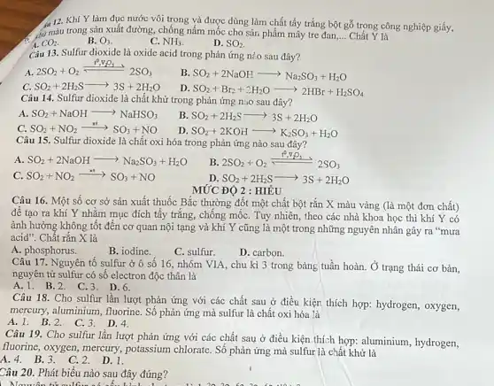 4112. Khí Y làm đục nước vôi trong và được dùng làm chất tẩy trắng bột gỗ trọng công nghiệp giấy,
__ Chất Y là
a CO_(2)
c chữ màu trong sản xuất đường, chống nấm mốc cho sản phẩm mây tre đan
B. O_(3)
C. NH_(3)
D. SO_(2)
Câu 13. Sulfur dioxide là oxide acid trong phản ứng nào sau đây?
A
2SO_(2)+O_(2)xlongequal (t^circ ),2SO_(3)
B SO_(2)+2NaOHarrow Na_(2)SO_(3)+H_(2)O
C. SO_(2)+2H_(2)Sarrow 3S+2H_(2)O
D SO_(2)+Br_(2)+2H_(2)Oarrow 2HBr+H_(2)SO_(4)
Câu 14. Sulfur dioxide là chất khử trong phản ứng nào sau đây?
A. SO_(2)+NaOHarrow NaHSO_(3)
B SO_(2)+2H_(2)Sarrow 3S+2H_(2)O
c SO_(2)+NO_(2)xrightarrow (xt)SO_(3)+NO
D SO_(2)+2KOHarrow K_(2)SO_(3)+H_(2)O
Câu 15. Sulfur dioxide là chất oxi hóa trong phản ứng nào sau đây?
A SO_(2)+2NaOHarrow Na_(2)SO_(3)+H_(2)O
B. 2SO_(2)+O_(2)xlongequal (t^circ )_(2)^circ O_(2)
C SO_(2)+NO_(2)xrightarrow (xt)SO_(3)+NO
D. SO_(2)+2H_(2)Sarrow 3S+2H_(2)O
MỨC ĐỘ 2 : HIÊU
Câu 16. Một số cơ sở sản xuất thuốc Bắc thường đốt một chất bột rắn X màu vàng (là một đơn chất)
đê tạo ra khí Y nhằm mục đích tây trǎng, chống mốc . Tuy nhiên, theo các nhà khoa học thì khí Y có
ảnh hưởng không tốt đến cơ quan nội tạng và khí Y cũng là một trong những nguyên nhân gây ra "mura
acid". Chất rắn X là
A. phosphorus.
B. iodine.
D. carbon.
C. sulfur.
Câu 17. Nguyên tố sulfur ở ô số 16, nhóm VIA, chu kì 3 trong bảng tuần hoàn. Ở trạng thái cơ bản,
nguyên từ sulfur có số electron độc thân là
A. 1. B.2 . C.3.D.6.
Câu 18. Cho sulfur lần lượt phản ứng với các chất sau ở điều kiện thích hợp: hydrogen, oxygen,
mercury, aluminium , fluorine. Số phản ứng mà sulfur là chất oxi hóa là
A. 1. B.2 D. 4.
Câu 19. Cho sulfur lần lượt phản ứng với các chất sau ở điều kiện thích hợp: aluminium, hydrogen,
fluorine, oxygen, mercury,potassium chlorate. Số phản ứng mà sulfur là chất khử là
A.4. B.3 . C.2. D.1.
Câu 20. Phát biểu nào sau đây đúng?
| Nauyên