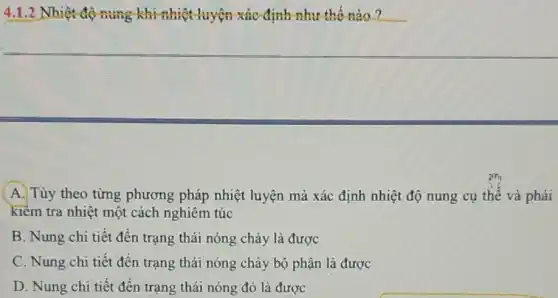 4.1.2 Nhiệt độ nung khi nhiệt luyện-xác định như thế nào?
A. Tùy theo từng phương pháp nhiệt luyện mà xác định nhiệt độ nung cụ thế và phải
kiềm tra nhiệt một cách nghiêm túc
B. Nung chi tiết đến trạng thái nóng chảy là được
C. Nung chi tiết đến trạng thái nóng chảy bộ phận là được
D. Nung chi tiết đến trạng thái nóng đỏ là được