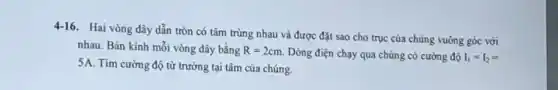 4-16. Hai vòng dây dẫn tròn có tâm trùng nhau và được đặt sao cho trục của chúng vuông góc với
nhau. Bán kính mỗi vòng dây bằng R=2cm. Dòng điện chạy qua chúng có cường độ I_(1)=I_(2)=
5A. Tìm cường độ từ trường tại tâm của chúng.