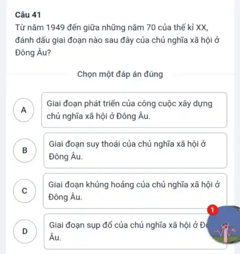 41
Từ nǎm 1949 đến giữa những nǎm 70 của thế kỉ XX,
đánh dấu giai đoạn nào sau đây của chủ nghĩa xã hội ở
Đông Âu?
Chọn một đáp án đúng
A
Giai đoạn phát triển của công cuộc xây dựng
chủ nghĩa xã hội ở Đông Âu.
B
Giai đoạn suy thoái của chủ nghĩa xã hội ở
Đông Âu.
.
C
Giai đoạn khủng hoảng của chủ nghĩa xã hội ở
Đông Âu.
D
Giai đoạn sụp đổ của chủ nghĩa xã hội ở Đ