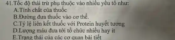 41.Tốc độ thải trừ phụ thuộc vào nhiêu yêu tố như:
A.Tính chất của thuộc
B.Đường đưa thuộc vào cơ thê.
C.Tỷ lệ liên kêt thuộc với Protein huyết tương
D.Lượng máu đưa tới tô chức nhiêu hay ít
E.Trạng thái của các cơ quan bài tiêt