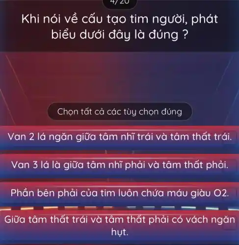 4/20
Khi nói v ề cấu tạo tim ng vời, phát
biểu d là đúng ?
Chọn tất cả các tùy chọn đúng
Van 2 lá ngǎn giữa tâm nhĩ trái và tâm thất trái.
Van 3 lá là giữa tâm nhĩ phải và tâm thất phải.
Phần bên phải của tim luôn chứa máu giàu ()2.
Giữa tâm thất trái và tâm thất phải có vách ngǎn