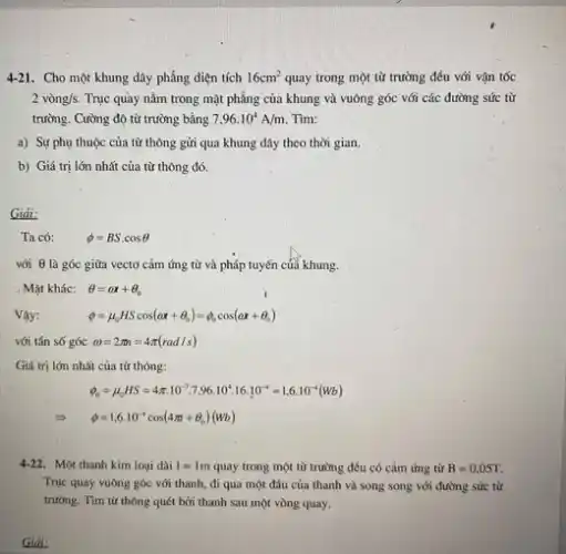 4-21. Cho một khung dây phẳng diện tích 16cm^2 quay trong một từ trường đều với vận tốc
2 vong/s Trục quày nằm trong mặt phẳng của khung và vuông góc với các đường sức từ
trường. Cường độ từ trường bằng 7,96.10^4A/m Tìm:
a) Sự phụ thuộc của từ thông gửi qua khung dây theo thời gian.
b) Giá trị lớn nhất của từ thông đó.
Giải:
Ta có:	phi =BScdot cosTheta 
với Theta  là góc giữa vectơ cảm ứng từ và pháp tuyến của khung.
Mǎt khác: Theta =alpha x+Theta _(0)
Vậy:	phi =mu _(0)HScos(omega x+Theta _(0))=phi _(0)cos(omega x+Theta _(0))
với tần số góc omega =2pi i=4pi (rad/s)
Giá trị lớn nhất của từ thông:
phi _(0)=mu _(0)HS=4pi cdot 10^-7,7,96.10^4.16.10^-4=1,6.10^-4(wb)
Longrightarrow phi =1,6.10^-4cos(4pi +Theta _(o))(Wb)
4-22. Một thanh kim loại dài 1=1m quay trong một từ trường đều có cảm ứng từ B=0,05T
Trục quay vuông góc với thanh, đi qua một đầu của thanh và song song với đường sức từ
trường. Tìm từ thông quét bởi thanh sau một vòng quay.
Giải: