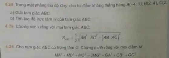 4.24. Trong mặt phẳng toạ độ Oxy, cho ba điểm không thẳng hàng A(-4;1),B(2;4),C(2;
a) Giải tam giác ABC.
b) Tìm toạ độ trực tâm H của tam giác ABC.
4.25. Chứng minh rằng với mọi tam giác ABC,
S_(ABC)=(1)/(2)sqrt (AB^2cdot overline (AC)^2-(overline (AB)cdot overline (AC))^2)
4.26. Cho tam giác ABC có trọng tâm G. Chứng minh rằng với mọi điểm M,
MA^2+MB^2+MC^2=3MG^2+GA^2+GB^2+GC^2