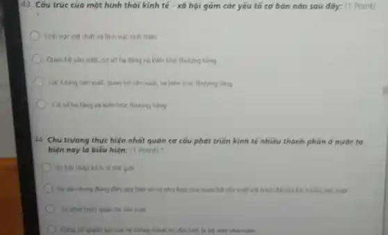 43. Cấu trúc của một hình thái kinh tế - xã hội gồm các yếu tố cơ bán nào sau đây:(1 Point)
) Lĩnh vực vật chất và lĩnh vực tính than
Quan hệ sản xuất,cơ sở hạ tàng và kiến trúc thương tǎng
Lực lượng sản xuất quan hệ sản xuất.và kiến trúc thượng tǎng
Coso hạ tâng và kiến trúc thượng tǎng
44. Chú trương thực hiện nhất quán cơ cấu phát triển kinh tế nhiều thành phần ở nước ta
hiện nay là biếu hiện: (1 Point)
) Sự hội nhập kinh tế thế giới
Sy vận dung dúng đàn quy luật về sự phủ hợp của quan hệ sản xuất với trình dó của lực lượng sản xuất
Sự phát triển quan hệ sản xuất
Cang có quyen lue của hệ thống chính trị đặc biệt là bộ máy nhà nước.