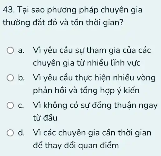 43. Ta I sao phướn g pháp ch uyên gia
thường đắt đỏ và tốr thời gian?
a. Viy êu cầu sư tha m gia của các
chuyên gia từ nhiều lĩnh vức
b thực hiệ n nhiều vòng
phản hồi và t ống hợp ý kiến
c. Vi không có sự đồng thuận n gay
từ đầu
d. Vì các chuyen gia cần thờ I gian
để thay đổi quan điểm