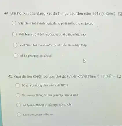 44. Đại hội XIII của Đảng xác định mục tiêu đến nǎm 2045 (2 Điểm) [4
Việt Nam trờ thành nước đang phát triển thu nhập cao
Việt Nam trò thành nước phát triển, thu nhập cao
Việt Nam trò thành nước phát triển, thu nhập thấp
cả ba phương án đều ai
45. Quá độ lên CNXH bỏ qua chế độ tư bản ở Việt Nam là (2 Điểm) [4
Bỏ qua phương thức sản xuất TBCN
Bo qua su thong trị của giai cấp phong kiến
Bo qua su thong trị của giai cấp tư sản
Cả 3 phương án đều sai