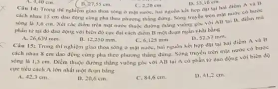 A. 4,40 cm.
11. 27,55 cm.
C. 2,20 cm.
D. 55,10 cm.
Càu 14: Trong thi nghiệm giao thoa sông ở một nước, hai nguồn kết hợp đạt tal hai diềm A và B
cách nhau 15 cm dao động cùng pha theo phương thẳng đứng Song truyen tren mat nước có bước
sóng là 3,6 cm . Xét các điểm trên mặt nước thuộc đường thẳng vuông góc với AB tai B, điểm mà
phần từ tai đó dao động với biên độ cực đại cách điểm B một đoạn ngắn nhất bằng
A. 26,639 mm.
B. 12,250 mm.
C. 6,125 mm.
Câu 15: Trong thí nghiệm giao thoa sóng ở mặt nước, hai nguồn kết hợp đạt tai hai điểm A và B
D. 52,57 mm.
cách nhau 8 cm dao động cùng pha theo phương thẳng đứng Sóng truyền trèn mạt nước có bước
sóng là 1,3 cm . Diểm thuộc đường thẳng vuông góc với AB tai A có phần từ dao động với bièn độ
cực tiểu cách A lớn nhất một đoạn bằng
A. 42,3 cm.
B. 20,6 cm.
C. 84,6 cm.
D. 41,2 cm.