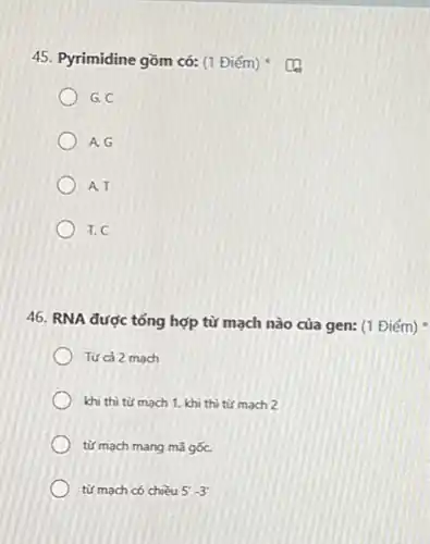 45. Pyrimidine gồm có:(1 Điểm)
G. C
A. G
A. T
T. C
46. RNA được tổng hợp từ mạch nào của gen: (1 Điểm)
Từ cả 2 mach
khi thì từ mach 1. khi thì từ mach 2
từ mạch mang mà gốC.
từ mạch có chiều 5'-3'