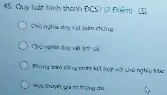 45. Quy luật hình thành ĐCS? (2 Điểm) [Q)
Chủ nghĩa duy vật biện chứng
Chủ nghĩa duy vật lịch sử
Phong trào công nhân kết hợp với chủ nghĩa Mác
Học thuyết giá trị thằng dư