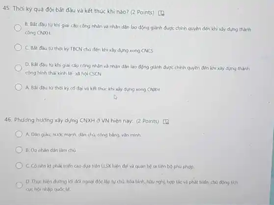 45. Thời kỳ quá đội bắt đầu và kết thúc khi nào? (2 Points) [1
B. Bát đầu từ khi giai cấp công nhân và nhân dân lao động giành được chính quyền dến khi xây dựng thành
công CNXH.
C. Bất đầu tư thời kỳ TBCN cho đến khi xây dựng xong CNCS
D. Bát đầu từ khi giai cấp công nhân và nhân dân lao động giành được chính quyền dến khi xây dựng thành
công hình thái kinh tế- xã hội CSCN
A. Bắt đầu tư thời kỳ có đại và kết thúc khi xây dựng xong CNXH
46. Phương hướng xây dựng CNXH ở VN hiện nay: (2 Points)D.
A. Dân giàu, nước mạnh, dân chủ, công bằng, vǎn minh.
B. Do nhàn dán làm chủ
C. Có nen kt phát triển cao dựa trên LLSX hiện đại vô quan hệ sx tiến bộ phù phợp.
D. Thực hiện đường lối dói ngoài dọc lập tự chủ, hòa bình hou nghL hop tác và phát triển; chù động tich
cyc hội nhập quóc to