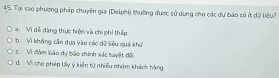 45. Tại sao phương pháp chuyên gia (Delphi) thường được sử dụng cho các dự báo có ít dữ liệu?
a. Vì dễ dàng thực hiện và chi phí thấp
b. Vì không cần dựa vào các dữ liệu quá khứ
c. Viđảm bảo dự báo chính xác tuyệt đối
d. Vicho phép lấy ý kiến từ nhiều nhóm khách hàng