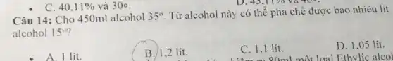 45,11% va400
Câu 14: Cho 450ml alcohol 35^circ 
. Từ alcohol này có thể pha chế được bao nhiêu lít
alcohol 15^circ 
A. 1 lít.
B./1,2 lít.
C. 1,1 lít.
D. 1,05 lít.
80ml một loại Ethylic alcol
C. 40,11%  và 30circ