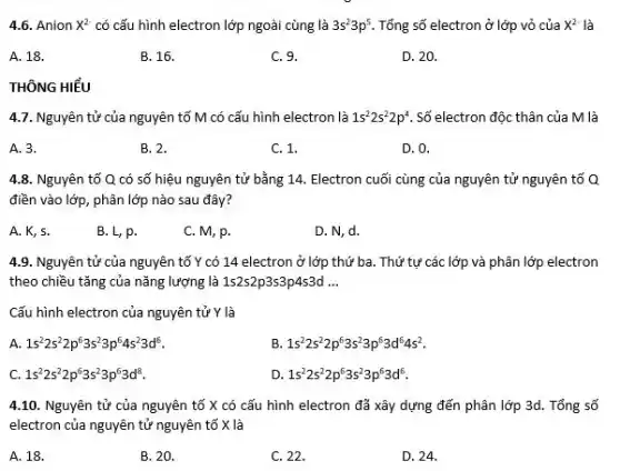 4.6. Anion X^2- có cấu hình electron lớp ngoài cùng là 3s^23p^5 Tổng số electron ở lớp vỏ của X^2- là
A. 18.
B. 16.
C. 9.
D. 20.
THÔNG HIỂU
4.7. Nguyên tử của nguyên tố M có cấu hình electron là 1s^22s^22p^4 Số electron độc thân của M là
A. 3.
B. 2.
C. 1.
D. 0.
4.8. Nguyên tố Q có số hiệu nguyên tử bằng 14. Electron cuối cùng của nguyên tử nguyên tố Q
điền vào lớp, phân lớp nào sau đây?
A. K, 5.
B. L, p.
C. M, p.
D. N, d.
4.9. Nguyên tử của nguyên tố Y có 14 electron ở lớp thứ ba. Thứ tự các lớp và phân lớp electron
theo chiều tǎng của nǎng lượng là 1s2s2p3s3p4s3d __
Cấu hình electron của nguyên tử Y là
A. 1s^22s^22p^63s^23p^64s^23d^6
B 1s^22s^22p^63s^23p^63d^64s^2
c 1s^22s^22p^63s^23p^63d^8
D. 1s^22s^22p^63s^23p^63d^6
4.10. Nguyên tử của nguyên tố X có cấu hình electron đã xây dựng đến phân lớp 3d. Tổng số
electron của nguyên tử nguyên tố X là
A. 18.
B. 20.
C. 22.
D. 24.