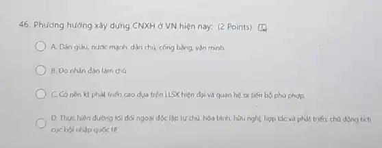 46. Phương hướng xây dựng CNXH ở VN hiện nay: (2 Points)D.
A. Dân giàu, nước mạnh, dân chủ, công bằng, vǎn minh.
B. Do nhản dân làm chủ
C Có nèn kt phát triển cao dựa trên LISX hiện đại và quan hệ sx tiến bộ phù phợp.
D. Thực hiện đường lối dói ngoài dọc lập tựchù, hòa bình, hữu nghL hợp tác và phát triến:chủ động tích
cyc hội nhập quốc tế