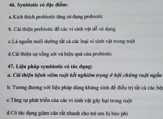 46. Synbiotic có đặc điểm:
a.Kích thích probiotic tǎng sử dụng prebiotic
b. Cải thiện prebiotic để các vi sinh vật dễ sử dụng
c.Là nguôn nuôi dưỡng tất cả các loại vi sinh vật trong ruột
d.Cải thiện sự sông sót và hiệu quả của probiotic
47. Liệu pháp symbiotic có tác dụng:
a. Cải thiện bệnh viêm ruột kết nghiêm trọng ở hội chứng ruột ngǎn
b. Tương đương với liệu pháp dùng kháng sinh để điều trị tất cả các bên
c.Tǎng sự phát triên của các vi sinh vật gây hại trong ruột
d.Có tác dụng giảm cân rất nhanh cho trẻ em bị béo phì