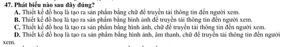 47. Phát biểu nào sau đây đúng?
A. Thiết kế đồ hoạ là tạo ra sản phẩm bằng chữ để truyền tải thông tin đến người xem.
B. Thiết kế đồ hoạ là tạo ra sản phẩm bằng hình ảnh để truyền tải thông tin đến người xem.
C. Thiết kế đồ hoạ là tạo ra sản phẩm bằng hình ảnh, chữ để truyền tải thông tin đến người xem.
D. Thiết kế đồ hoạ là tạo ra sản phẩm bằng hình ảnh, âm thanh, chữ để truyên tải thông tin đến người