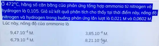 472^circ C
, hằng số cân bằng của phản ứng tổng hợp ammonia từ nitrogen và
hydrogen là 0,105. Giả sử kết quở phân tích cho thấy tại thời điểm này.nồng độ
nitrogen và hydrogen trong buồng phản ứng lần lượt là 0 ,021 M và 0,0602 M.
Lúc này, nồng độ của ammonia là
9,47cdot 10^-4M
3,85cdot 10^-4M
6,79cdot 10^-4M
8,21cdot 10^-4M